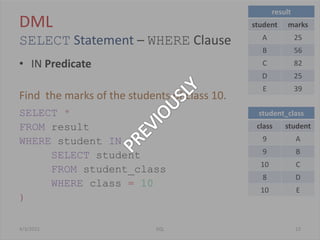 DML
SELECT Statement – WHERE Clause
• IN Predicate
Find the marks of the students of class 10.
SELECT *
FROM result
WHERE student IN (
SELECT student
FROM student_class
WHERE class = 10
)
4/3/2012 23SQL
result
student marks
A 25
B 56
C 82
D 25
E 39
student_class
class student
9 A
9 B
10 C
8 D
10 E
 