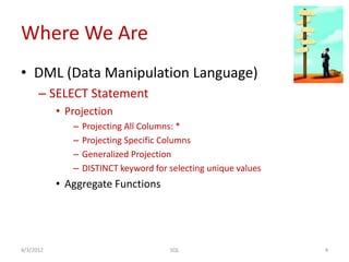 Where We Are
• DML (Data Manipulation Language)
– SELECT Statement
• Projection
– Projecting All Columns: *
– Projecting Specific Columns
– Generalized Projection
– DISTINCT keyword for selecting unique values
• Aggregate Functions
4/3/2012 4SQL
 