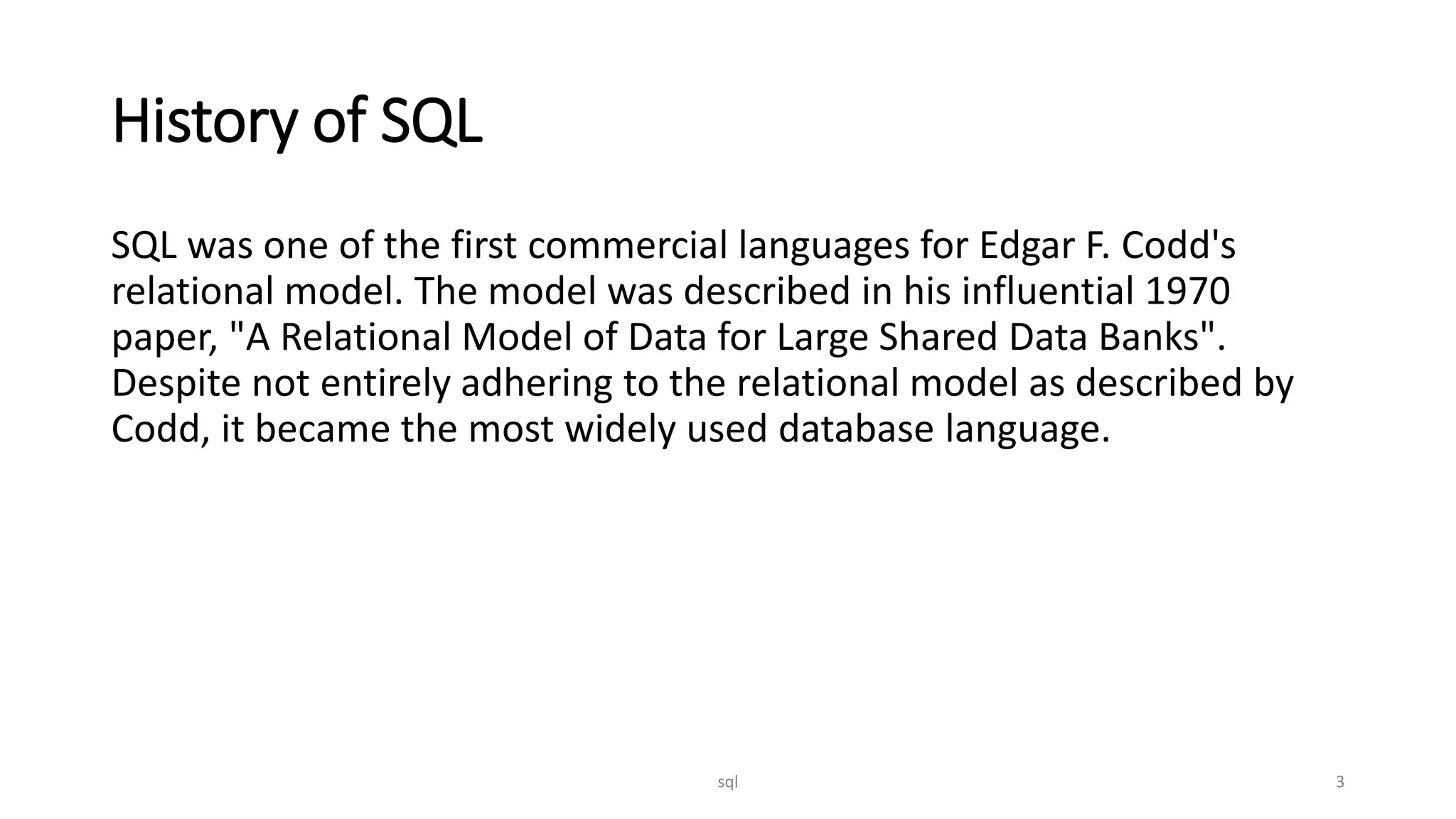 History of SQL SQL was one of the first commercial languages for Edgar F. Codd's relational model. The model was described in his influential 1970 paper, "A Relational Model of Data for Large Shared Data Banks". Despite not entirely adhering to the relational model as described by Codd, it became the most widely used database language. sql 3 