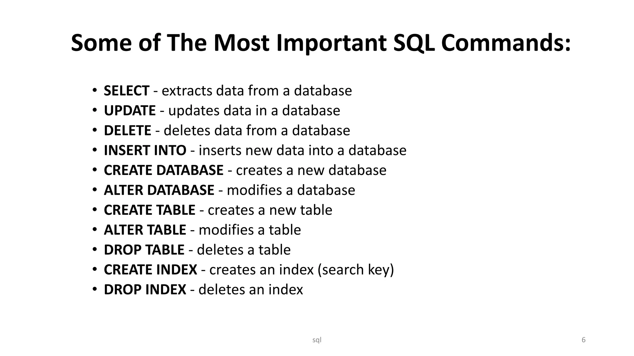 Some of The Most Important SQL Commands: • SELECT - extracts data from a database • UPDATE - updates data in a database • DELETE - deletes data from a database • INSERT INTO - inserts new data into a database • CREATE DATABASE - creates a new database • ALTER DATABASE - modifies a database • CREATE TABLE - creates a new table • ALTER TABLE - modifies a table • DROP TABLE - deletes a table • CREATE INDEX - creates an index (search key) • DROP INDEX - deletes an index sql 6 