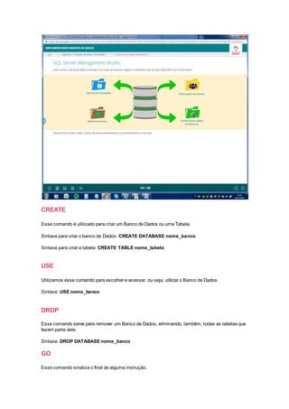 CREATE
Esse comando é utilizado para criar um Banco de Dados ou uma Tabela.
Sintaxe para criar o banco de Dados: CREATE DATABASE nome_banco
Sintaxe para criar a tabela: CREATE TABLE nome_tabela
USE
Utilizamos esse comando para escolher e acessar, ou seja, utilizar o Banco de Dados.
Sintaxe: USE nome_banco
DROP
Esse comando serve para remover um Banco de Dados, eliminando, também, todas as tabelas que
fazem parte dele.
Sintaxe: DROP DATABASE nome_banco
GO
Esse comando sinaliza o final de alguma instrução.
 