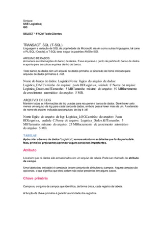 Sintaxe:
USE Logistica;
GO
SELECT * FROM TableClientes
TRANSACT SQL (T-SQL)
Linguagem e variação de SQL de propriedade da Microsoft. Assim como outras linguagens, tal como
o PL/SQL (Oracle), o T-SQL deve seguir os padrões ANSI e ISO.
ARQUIVO DE DADOS
Armazena as informações do banco de dados. Esse arquivo é o ponto de partida do banco de dados
e aponta para os outros arquivos dentro do banco.
Todo banco de dados tem um arquivo de dados primário. A extensão de nome indicada para
arquivos de dados primários é .mdf.
Nome do banco de dados: LogisticaNome lógico do arquivo de dados:
Logistica_DATCaminho do arquivo: pasta BDLogistica, unidade C:Nome do arquivo:
Logistica_Dados.mdfTamanho: 5 MBTamanho máximo do arquivo: 50 MBIncremento
de crescimento automático do arquivo: 5 MB.
ARQUIVO DE LOG
Mantém todas as informações de log usadas para recuperar o banco de dados. Deve haver pelo
menos um arquivo de log para cada banco de dados, embora possa haver mais de um. A extensão
de nome de arquivo indicada para arquivos de log é .ldf.
Nome lógico do arquivo de log: Logistica_LOGCaminho do arquivo: Pasta
BDLogistica, unidade C:Nome do arquivo: Logistica_Dados.ldfTamanho: 5
MBTamanho máximo do arquivo: 25 MBIncremento de crescimento automático
do arquivo: 5 MB.
TABELAS
Após criar o banco de dados “Logistica”, vamosestruturar astabelasque farão parte dele.
Mas, primeiro, precisamosaprender algunsconceitosimportantes.
Atributo
Local em que os dados são armazenados em um arquivo de tabela. Pode ser chamado de atributo
de campo.
Uma tabela (ou entidade) é composta de um conjunto de atributos ou campos. Alguns campos são
opcionais, o que significa que eles podem não estar presentes em alguns casos.
Chave primária
Campo ou conjunto de campos que identifica, de forma única, cada registro da tabela.
A função da chave primária é garantir a unicidade dos registros.
 