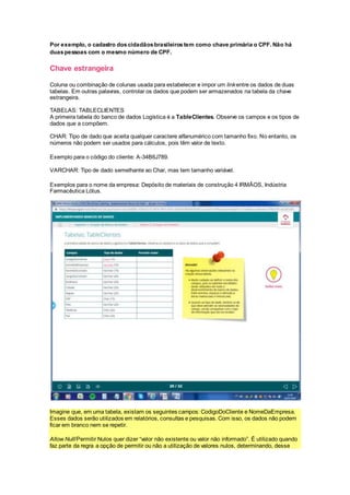 Por exemplo, o cadastro doscidadãosbrasileirostem como chave primária o CPF. Não há
duaspessoas com o mesmo número de CPF.
Chave estrangeira
Coluna ou combinação de colunas usada para estabelecer e impor um linkentre os dados de duas
tabelas. Em outras palavras, controlar os dados que podem ser armazenados na tabela da chave
estrangeira.
TABELAS: TABLECLIENTES
A primeira tabela do banco de dados Logística é a TableClientes. Observe os campos e os tipos de
dados que a compõem.
CHAR: Tipo de dado que aceita qualquer caractere alfanumérico com tamanho fixo. No entanto, os
números não podem ser usados para cálculos, pois têm valor de texto.
Exemplo para o código do cliente: A-34B6J789.
VARCHAR: Tipo de dado semelhante ao Char, mas tem tamanho variável.
Exemplos para o nome da empresa: Depósito de materiais de construção 4 IRMÃOS, Indústria
Farmacêutica Lótus.
Imagine que, em uma tabela, existam os seguintes campos: CodigoDoCliente e NomeDaEmpresa.
Esses dados serão utilizados em relatórios, consultas e pesquisas. Com isso, os dados não podem
ficar em branco nem se repetir.
Allow Null/Permitir Nulos quer dizer “valor não existente ou valor não informado”. É utilizado quando
faz parte da regra a opção de permitir ou não a utilização de valores nulos, determinando, desse
 