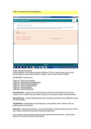 modo, se o preenchimento será obrigatório.
TABLE TRANSPORTADORA
Você já aprendeu a criar tabelas utilizando o SSMS e o T-SQL. A partir de agora, para criar as
demais tabelas no nosso banco de dados “Logística”, vamos utilizar somente o SSMS.
INT/INTEGER: numero inteiro
TABELAS: TABLECATEGORIAS
TABELAS: TABLEDETALHESDOPEDIDO
TABELAS: TABLEFORNECEDORES
TABELAS: TABLEFUNCIONARIOS
TABELAS: TABLEPEDIDOS
TABELAS: TABLEPRODUTOS
NomeDaTabela – poderá conter até 128 caracteres e deverá ser escolhido de forma que clara,
coerente com o conteúdo que será inserido, visto que é o local onde os dados serão adicionados.
NomeDaColuna – nome de identificação da coluna da tabela, que deve ser único (diferente de outro
na mesma tabela).
TipoDeDados – identificação do tipo de dado que o campo deverá conter: VarChar, Char, Int,
podendo permitir Null, Not Null.
Restrições– definição de restrições a serem implementadas no banco de dados tais como: Primary
Key, Unique, Clustered/NonClustered e Foreign Key References.
Com o tamanho máximo de arquivo definido, não é possível haver incrementos, a não ser que a
opção de incremento automático esteja definida.
 