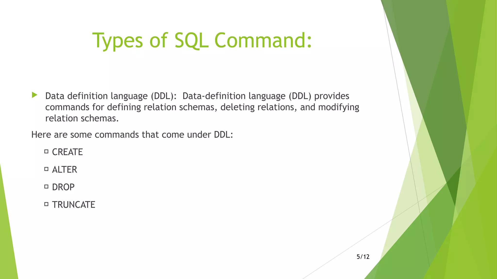 Types of SQL Command:
 Data definition language (DDL): Data-definition language (DDL) provides
commands for defining relation schemas, deleting relations, and modifying
relation schemas.
Here are some commands that come under DDL:
 CREATE
 ALTER
 DROP
 TRUNCATE
5/12
 