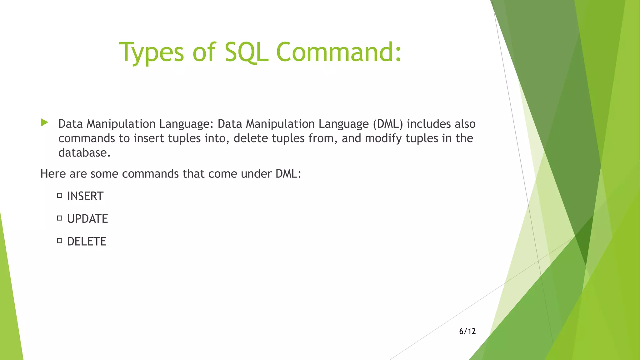 Types of SQL Command:
 Data Manipulation Language: Data Manipulation Language (DML) includes also
commands to insert tuples into, delete tuples from, and modify tuples in the
database.
Here are some commands that come under DML:
 INSERT
 UPDATE
 DELETE
6/12
 