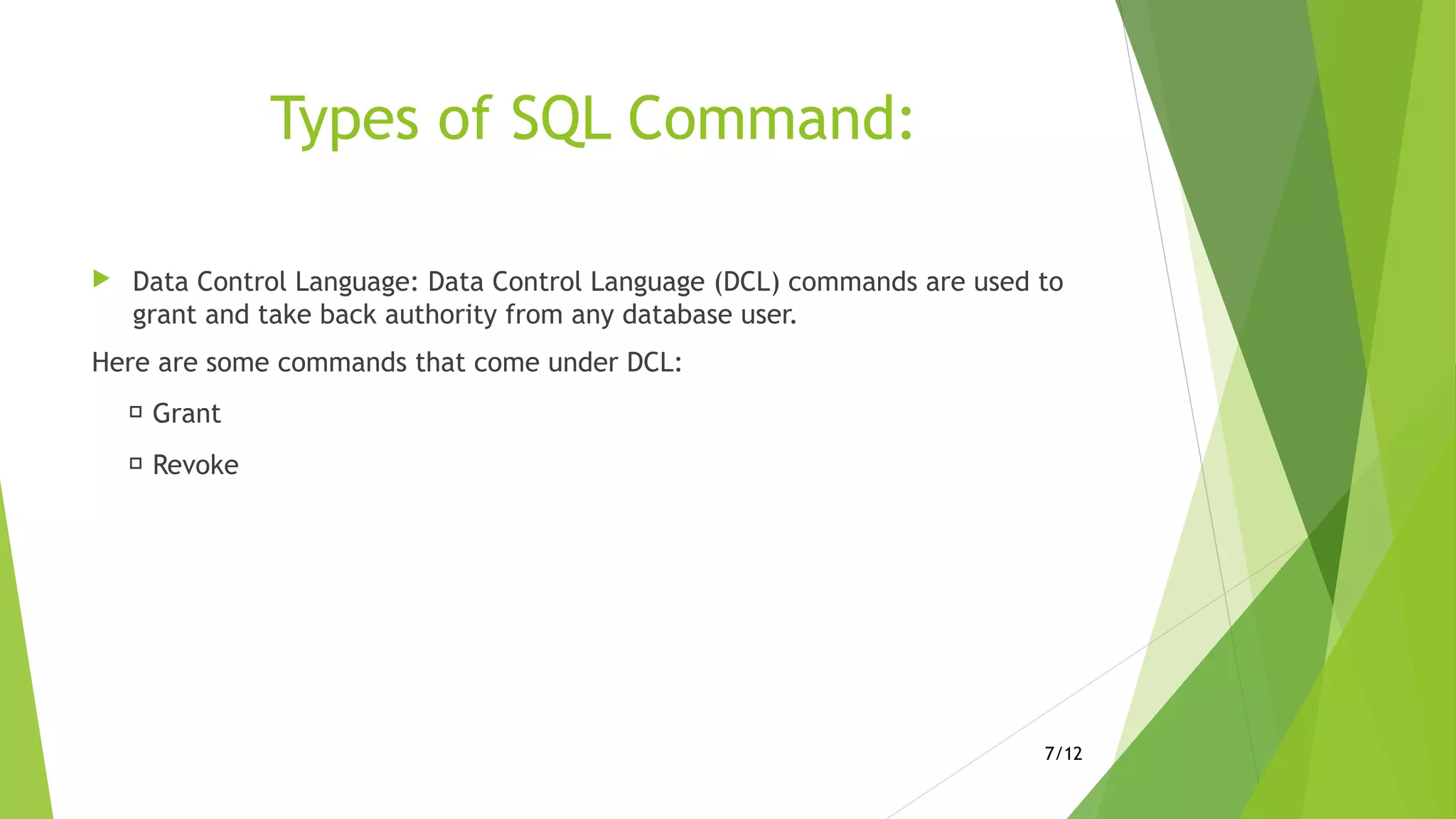 Types of SQL Command:
 Data Control Language: Data Control Language (DCL) commands are used to
grant and take back authority from any database user.
Here are some commands that come under DCL:
 Grant
 Revoke
7/12
 