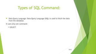 Types of SQL Command:
 Data Query Language: Data Query Language (DQL) is used to fetch the data
from the database.
It uses only one command:
 SELECT
9/12
 