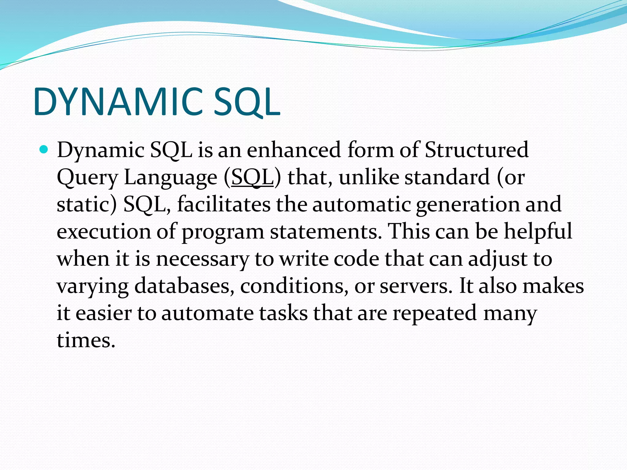 DYNAMIC SQL
 Dynamic SQL is an enhanced form of Structured
Query Language (SQL) that, unlike standard (or
static) SQL, facilitates the automatic generation and
execution of program statements. This can be helpful
when it is necessary to write code that can adjust to
varying databases, conditions, or servers. It also makes
it easier to automate tasks that are repeated many
times.
 