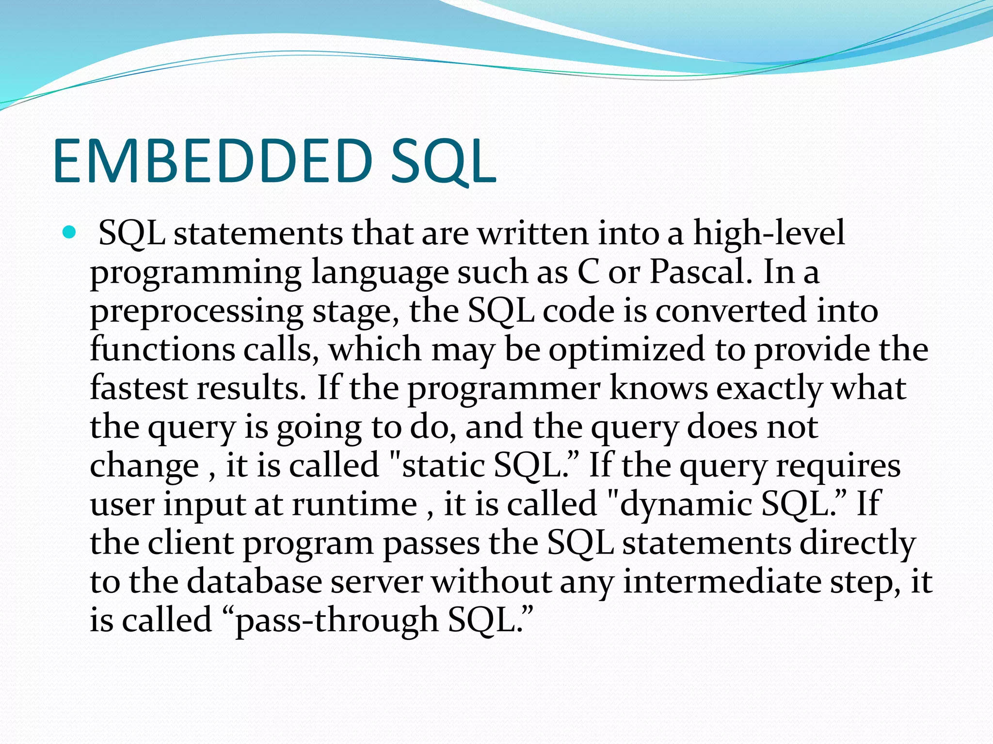 EMBEDDED SQL
 SQL statements that are written into a high-level
programming language such as C or Pascal. In a
preprocessing stage, the SQL code is converted into
functions calls, which may be optimized to provide the
fastest results. If the programmer knows exactly what
the query is going to do, and the query does not
change , it is called "static SQL.” If the query requires
user input at runtime , it is called "dynamic SQL.” If
the client program passes the SQL statements directly
to the database server without any intermediate step, it
is called “pass-through SQL.”
 