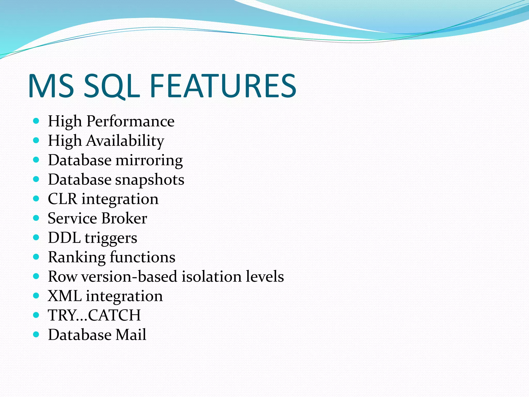 MS SQL FEATURES
 High Performance
 High Availability
 Database mirroring
 Database snapshots
 CLR integration
 Service Broker
 DDL triggers
 Ranking functions
 Row version-based isolation levels
 XML integration
 TRY...CATCH
 Database Mail
 