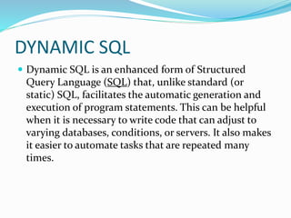 DYNAMIC SQL
 Dynamic SQL is an enhanced form of Structured
Query Language (SQL) that, unlike standard (or
static) SQL, facilitates the automatic generation and
execution of program statements. This can be helpful
when it is necessary to write code that can adjust to
varying databases, conditions, or servers. It also makes
it easier to automate tasks that are repeated many
times.
 