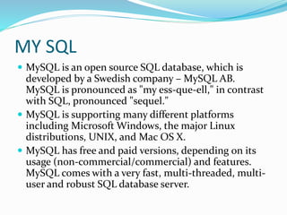 MY SQL
 MySQL is an open source SQL database, which is
developed by a Swedish company – MySQL AB.
MySQL is pronounced as "my ess-que-ell," in contrast
with SQL, pronounced "sequel."
 MySQL is supporting many different platforms
including Microsoft Windows, the major Linux
distributions, UNIX, and Mac OS X.
 MySQL has free and paid versions, depending on its
usage (non-commercial/commercial) and features.
MySQL comes with a very fast, multi-threaded, multi-
user and robust SQL database server.
 