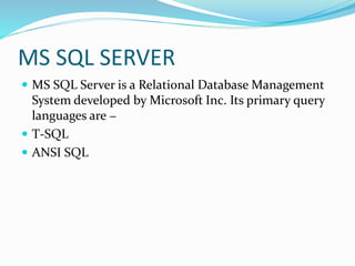 MS SQL SERVER
 MS SQL Server is a Relational Database Management
System developed by Microsoft Inc. Its primary query
languages are −
 T-SQL
 ANSI SQL
 