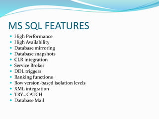 MS SQL FEATURES
 High Performance
 High Availability
 Database mirroring
 Database snapshots
 CLR integration
 Service Broker
 DDL triggers
 Ranking functions
 Row version-based isolation levels
 XML integration
 TRY...CATCH
 Database Mail
 