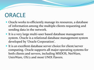 ORACLE
 Oracle works to efficiently manage its resources, a database
of information among the multiple clients requesting and
sending data in the network.
 It is a very large multi-user based database management
system. Oracle is a relational database management system
developed by 'Oracle Corporation'.
 It is an excellent database server choice for client/server
computing. Oracle supports all major operating systems for
both clients and servers, including MSDOS, NetWare,
UnixWare, OS/2 and most UNIX flavors.
 