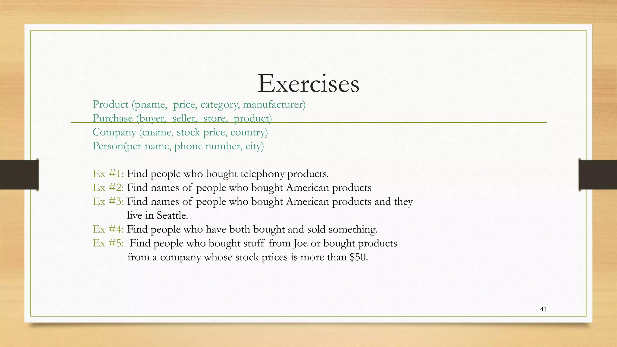 Exercises
41
Product (pname, price, category, manufacturer)
Purchase (buyer, seller, store, product)
Company (cname, stock price, country)
Person(per-name, phone number, city)
Ex #1: Find people who bought telephony products.
Ex #2: Find names of people who bought American products
Ex #3: Find names of people who bought American products and they
live in Seattle.
Ex #4: Find people who have both bought and sold something.
Ex #5: Find people who bought stuff from Joe or bought products
from a company whose stock prices is more than $50.
 