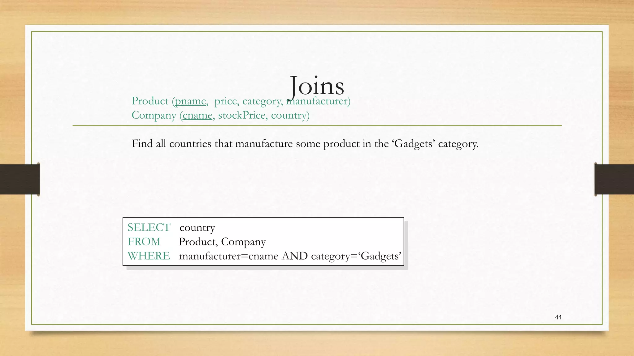 Joins
44
Product (pname, price, category, manufacturer)
Company (cname, stockPrice, country)
Find all countries that manufacture some product in the ‘Gadgets’ category.
SELECT country
FROM Product, Company
WHERE manufacturer=cname AND category=‘Gadgets’
 