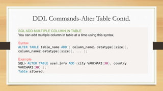 DDL Commands-Alter Table Contd.
.
SQL ADD MULTIPLE COLUMN IN TABLE
You can add multiple column in table at a time using this syntax,
Syntax
ALTER TABLE table_name ADD ( column_name1 datatype[(size)],
column_name2 datatype[(size)], ... );
Example
SQL> ALTER TABLE user_info ADD (city VARCHAR2(30), country
VARCHAR2(30) );
Table altered.
 