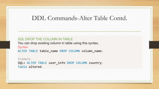 DDL Commands-Alter Table Contd.
.
SQL DROP THE COLUMN IN TABLE
You can drop existing column in table using this syntax,
Syntax
ALTER TABLE table_name DROP COLUMN column_name;
Example
SQL> ALTER TABLE user_info DROP COLUMN country;
Table altered.
 