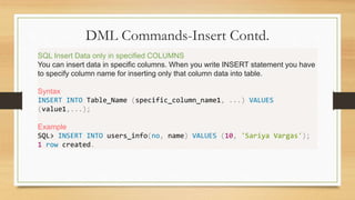 DML Commands-Insert Contd.
.
SQL Insert Data only in specified COLUMNS
You can insert data in specific columns. When you write INSERT statement you have
to specify column name for inserting only that column data into table.
Syntax
INSERT INTO Table_Name (specific_column_name1, ...) VALUES
(value1,...);
Example
SQL> INSERT INTO users_info(no, name) VALUES (10, 'Sariya Vargas');
1 row created.
 