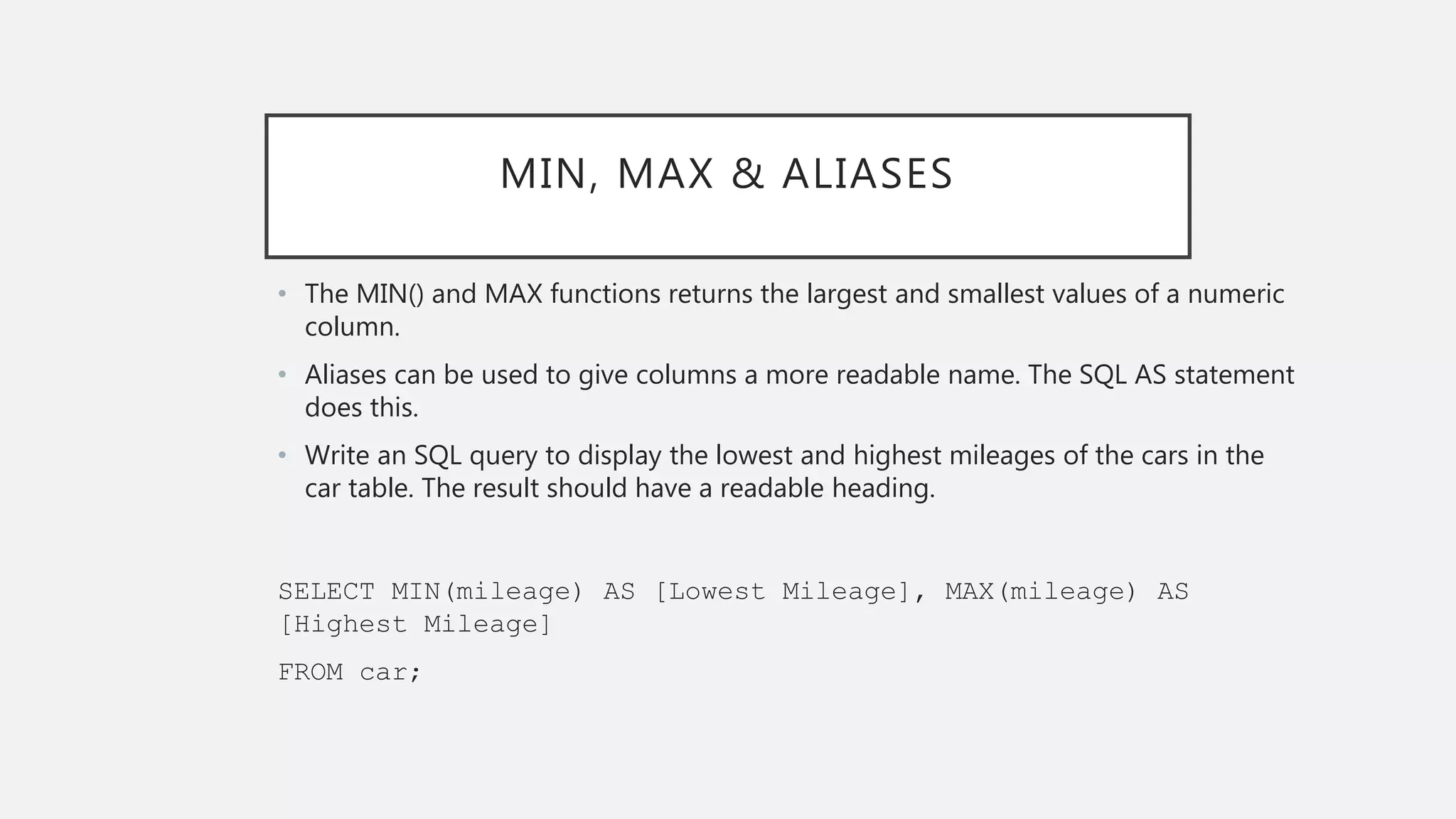 MIN, MAX & ALIASES
• The MIN() and MAX functions returns the largest and smallest values of a numeric
column.
• Aliases can be used to give columns a more readable name. The SQL AS statement
does this.
• Write an SQL query to display the lowest and highest mileages of the cars in the
car table. The result should have a readable heading.
SELECT MIN(mileage) AS [Lowest Mileage], MAX(mileage) AS
[Highest Mileage]
FROM car;
 