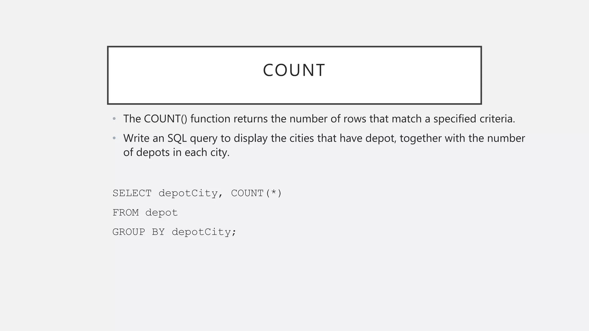 COUNT
• The COUNT() function returns the number of rows that match a specified criteria.
• Write an SQL query to display the cities that have depot, together with the number
of depots in each city.
SELECT depotCity, COUNT(*)
FROM depot
GROUP BY depotCity;
 