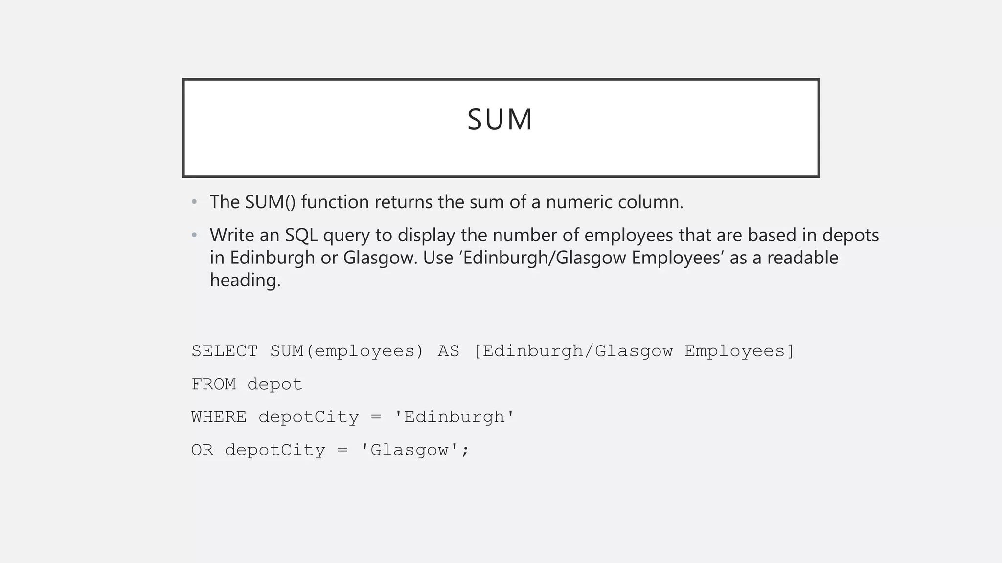 SUM
• The SUM() function returns the sum of a numeric column.
• Write an SQL query to display the number of employees that are based in depots
in Edinburgh or Glasgow. Use ‘Edinburgh/Glasgow Employees’ as a readable
heading.
SELECT SUM(employees) AS [Edinburgh/Glasgow Employees]
FROM depot
WHERE depotCity = 'Edinburgh'
OR depotCity = 'Glasgow';
 