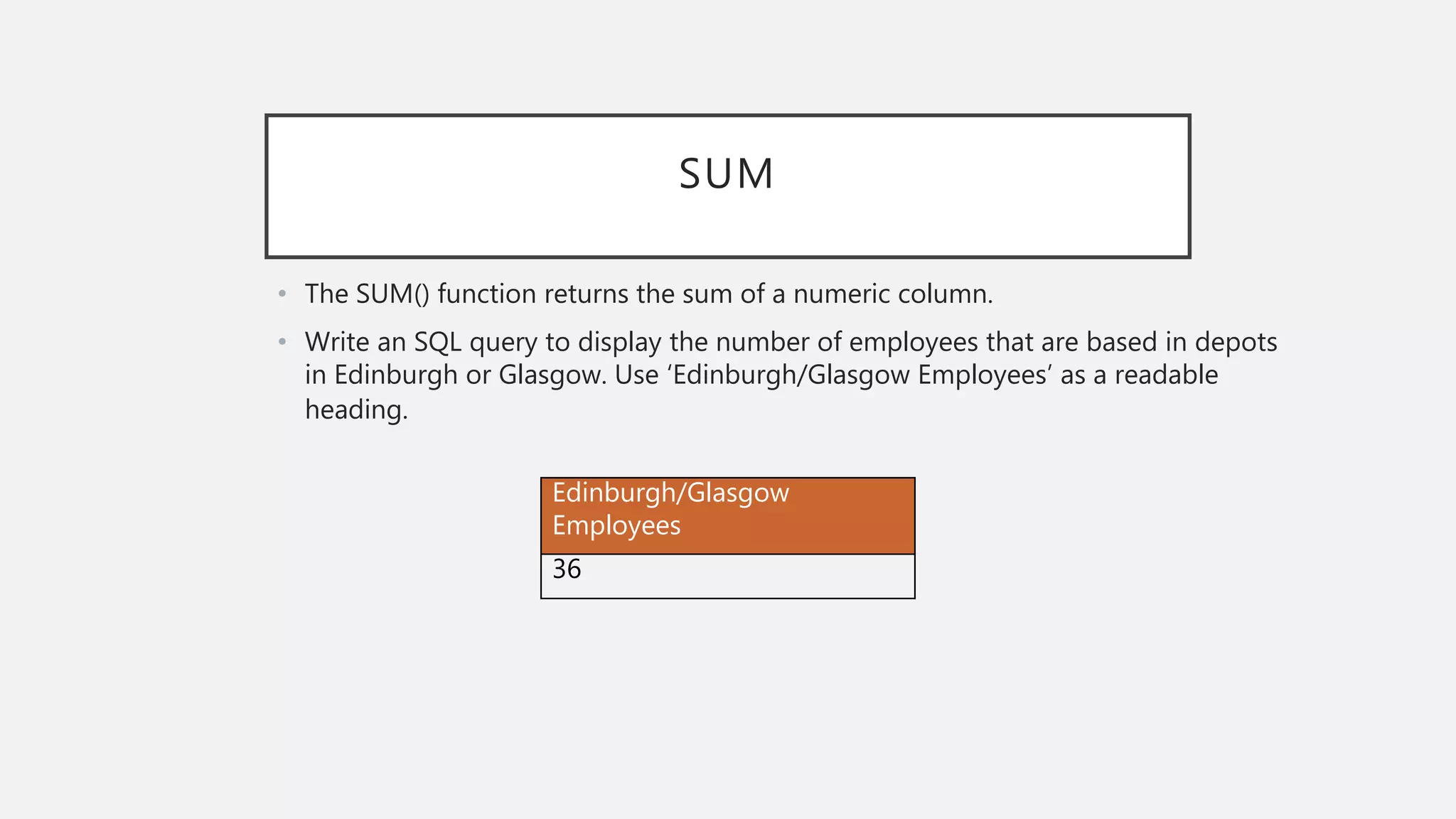 SUM
• The SUM() function returns the sum of a numeric column.
• Write an SQL query to display the number of employees that are based in depots
in Edinburgh or Glasgow. Use ‘Edinburgh/Glasgow Employees’ as a readable
heading.
Edinburgh/Glasgow
Employees
36
 
