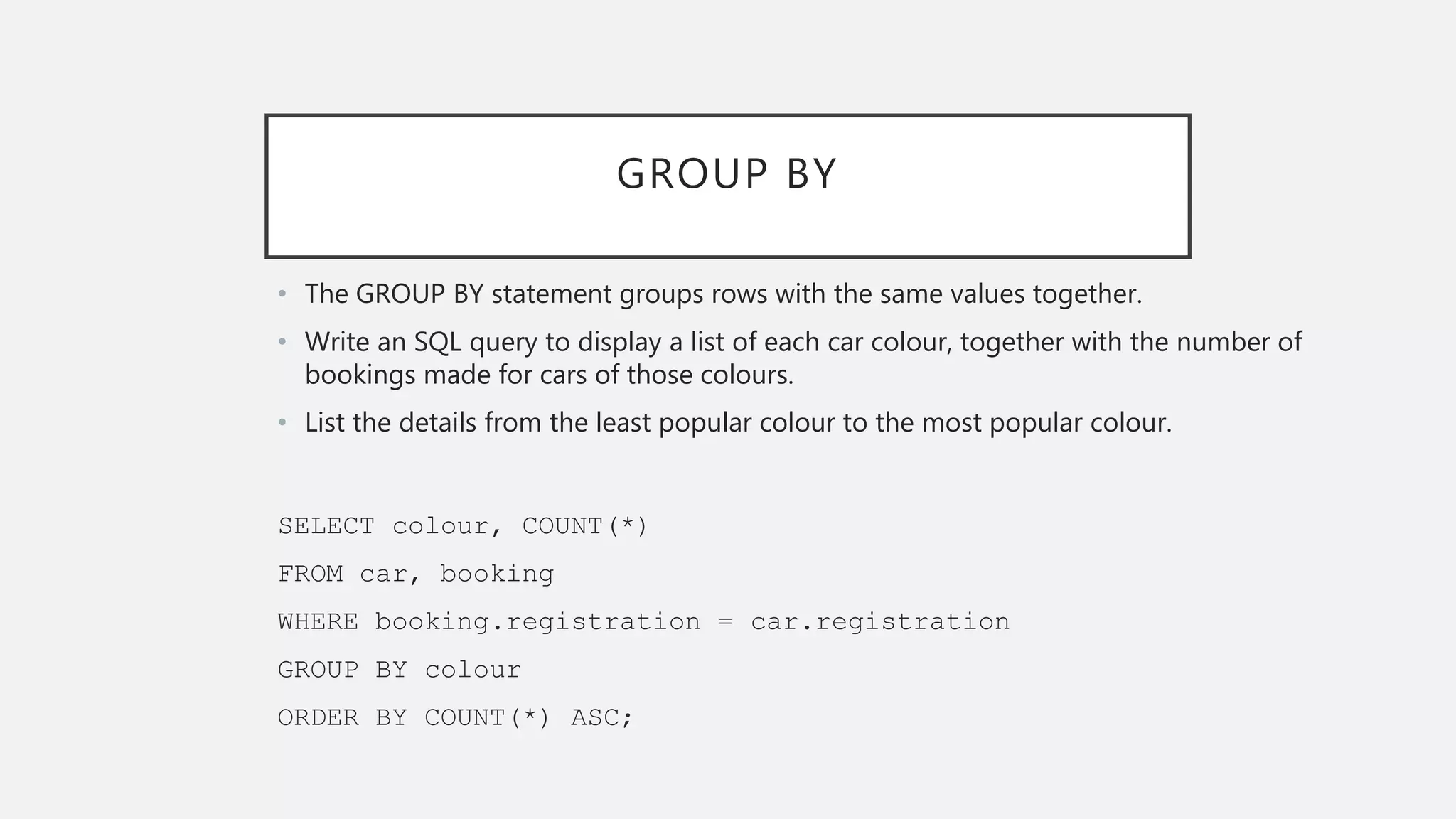 GROUP BY
• The GROUP BY statement groups rows with the same values together.
• Write an SQL query to display a list of each car colour, together with the number of
bookings made for cars of those colours.
• List the details from the least popular colour to the most popular colour.
SELECT colour, COUNT(*)
FROM car, booking
WHERE booking.registration = car.registration
GROUP BY colour
ORDER BY COUNT(*) ASC;
 