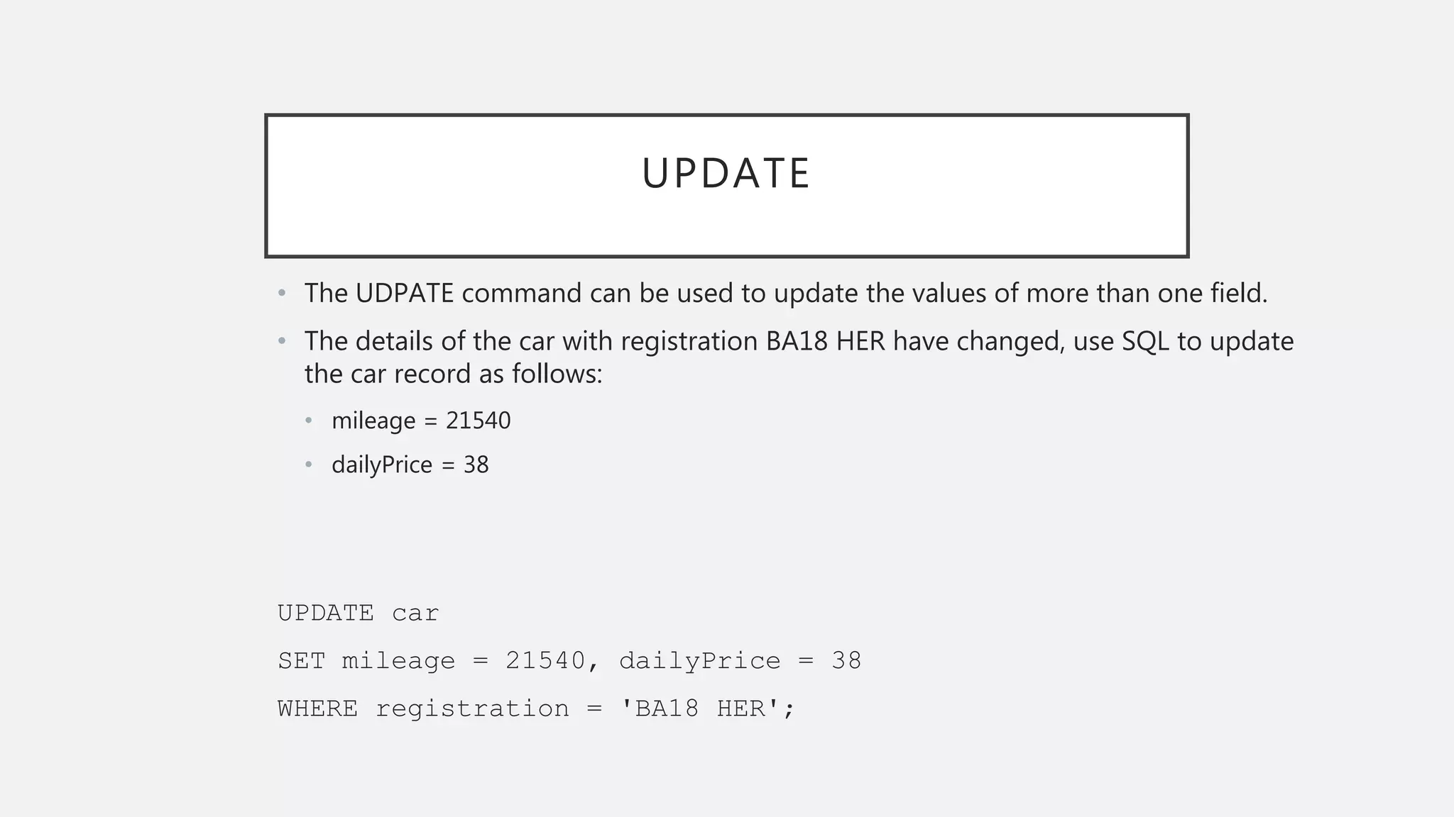 UPDATE
• The UDPATE command can be used to update the values of more than one field.
• The details of the car with registration BA18 HER have changed, use SQL to update
the car record as follows:
• mileage = 21540
• dailyPrice = 38
UPDATE car
SET mileage = 21540, dailyPrice = 38
WHERE registration = 'BA18 HER';
 