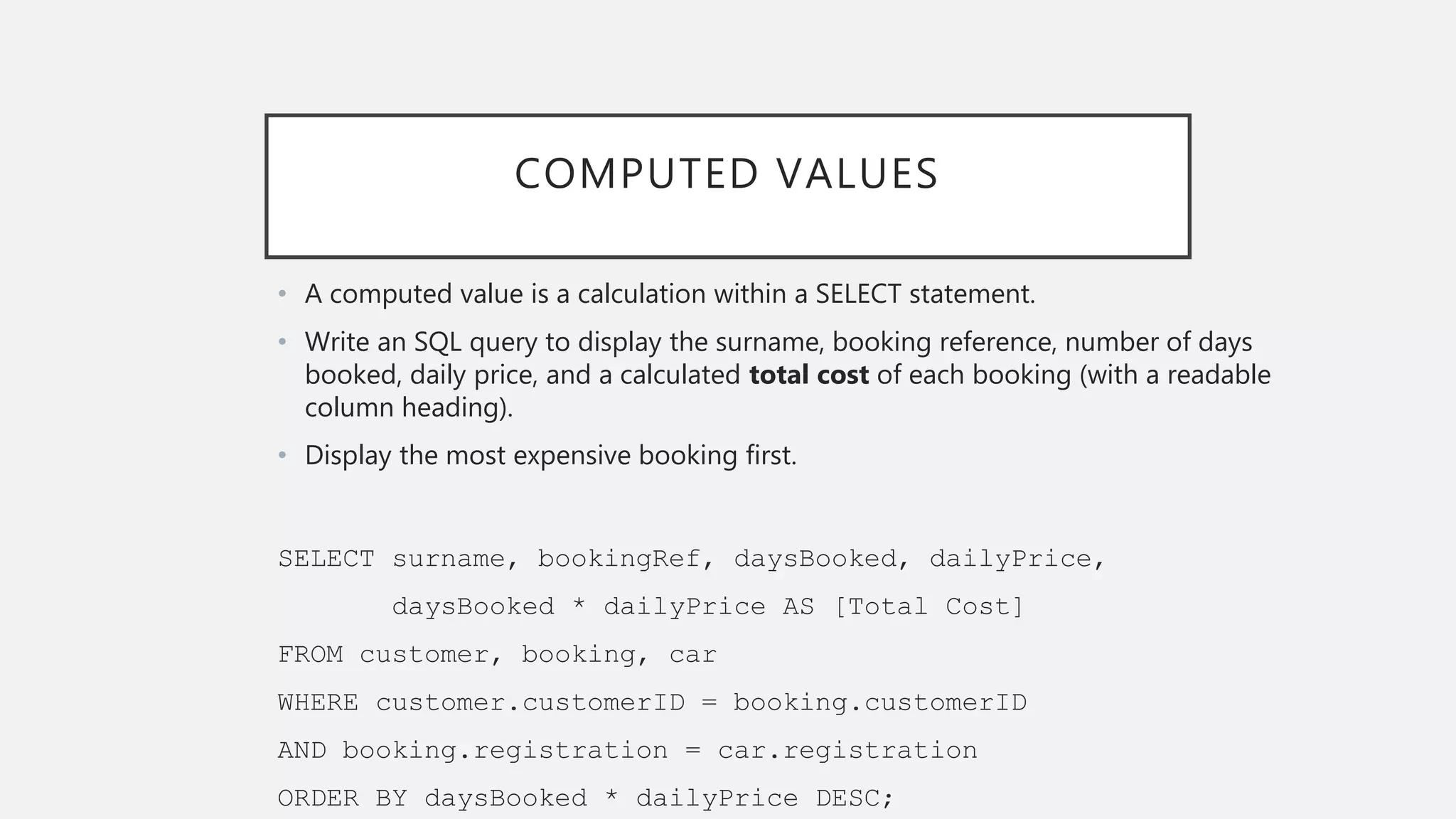 COMPUTED VALUES
• A computed value is a calculation within a SELECT statement.
• Write an SQL query to display the surname, booking reference, number of days
booked, daily price, and a calculated total cost of each booking (with a readable
column heading).
• Display the most expensive booking first.
SELECT surname, bookingRef, daysBooked, dailyPrice,
daysBooked * dailyPrice AS [Total Cost]
FROM customer, booking, car
WHERE customer.customerID = booking.customerID
AND booking.registration = car.registration
ORDER BY daysBooked * dailyPrice DESC;
 
