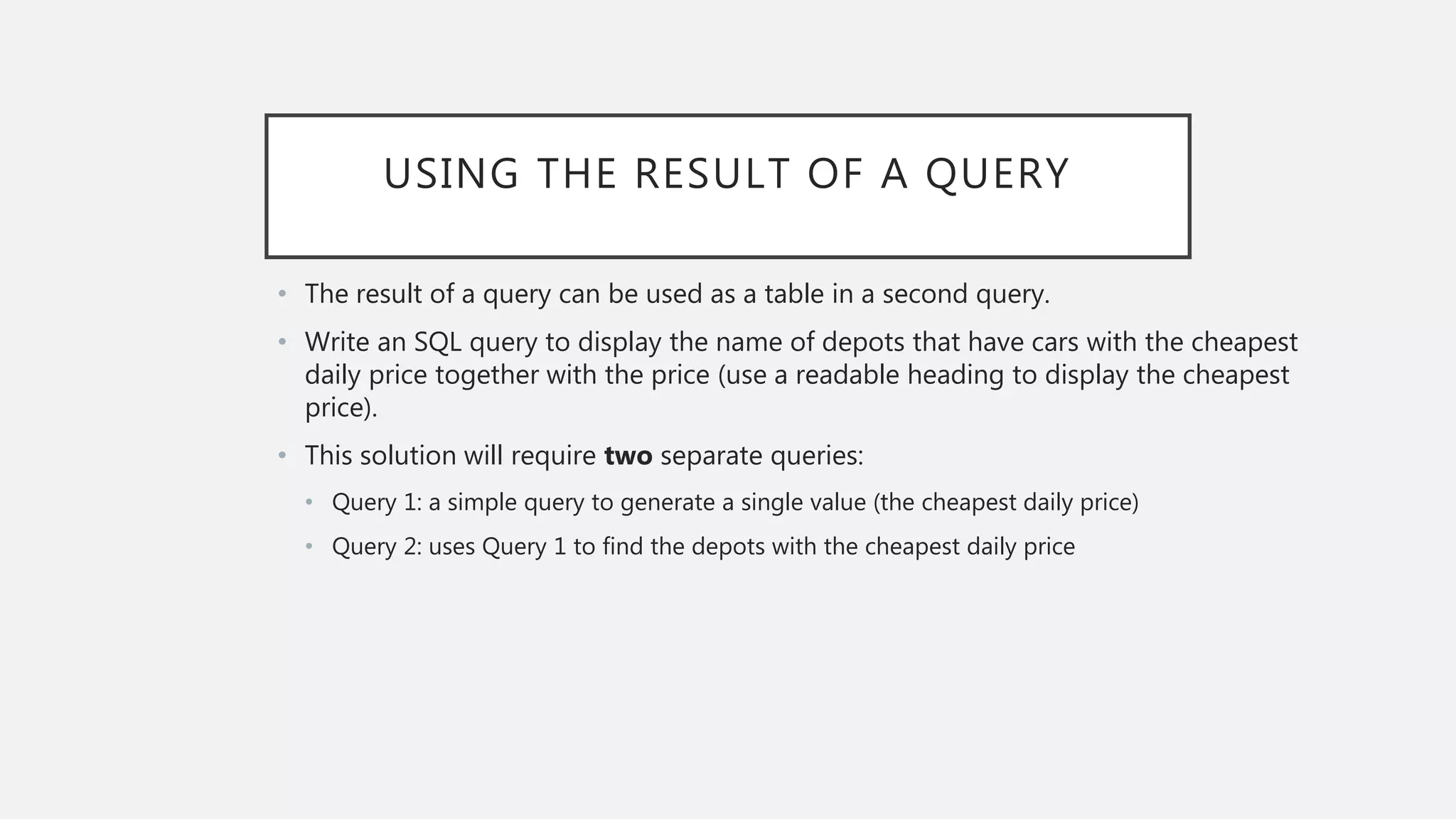 USING THE RESULT OF A QUERY
• The result of a query can be used as a table in a second query.
• Write an SQL query to display the name of depots that have cars with the cheapest
daily price together with the price (use a readable heading to display the cheapest
price).
• This solution will require two separate queries:
• Query 1: a simple query to generate a single value (the cheapest daily price)
• Query 2: uses Query 1 to find the depots with the cheapest daily price
 