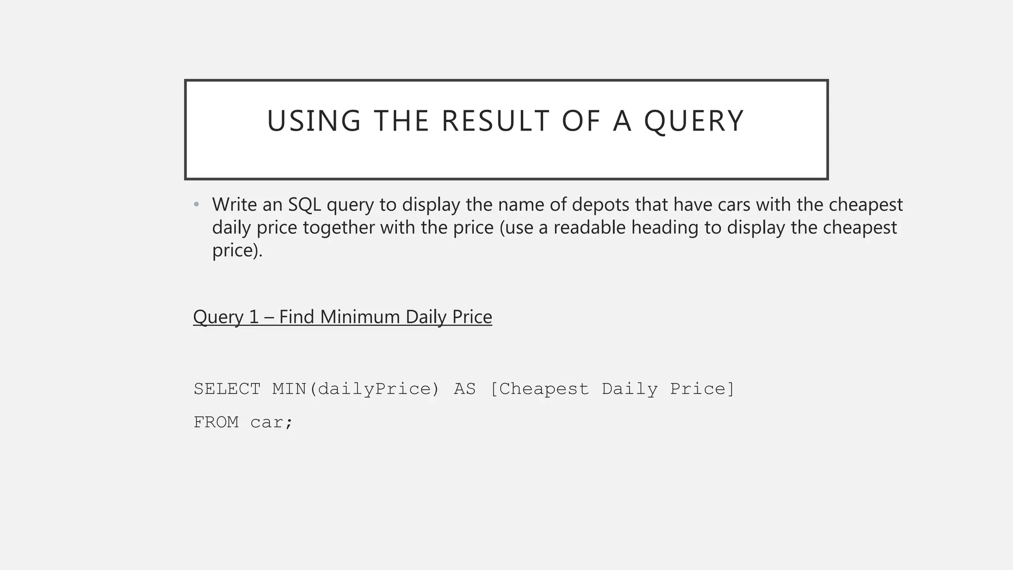 USING THE RESULT OF A QUERY
• Write an SQL query to display the name of depots that have cars with the cheapest
daily price together with the price (use a readable heading to display the cheapest
price).
Query 1 – Find Minimum Daily Price
SELECT MIN(dailyPrice) AS [Cheapest Daily Price]
FROM car;
 