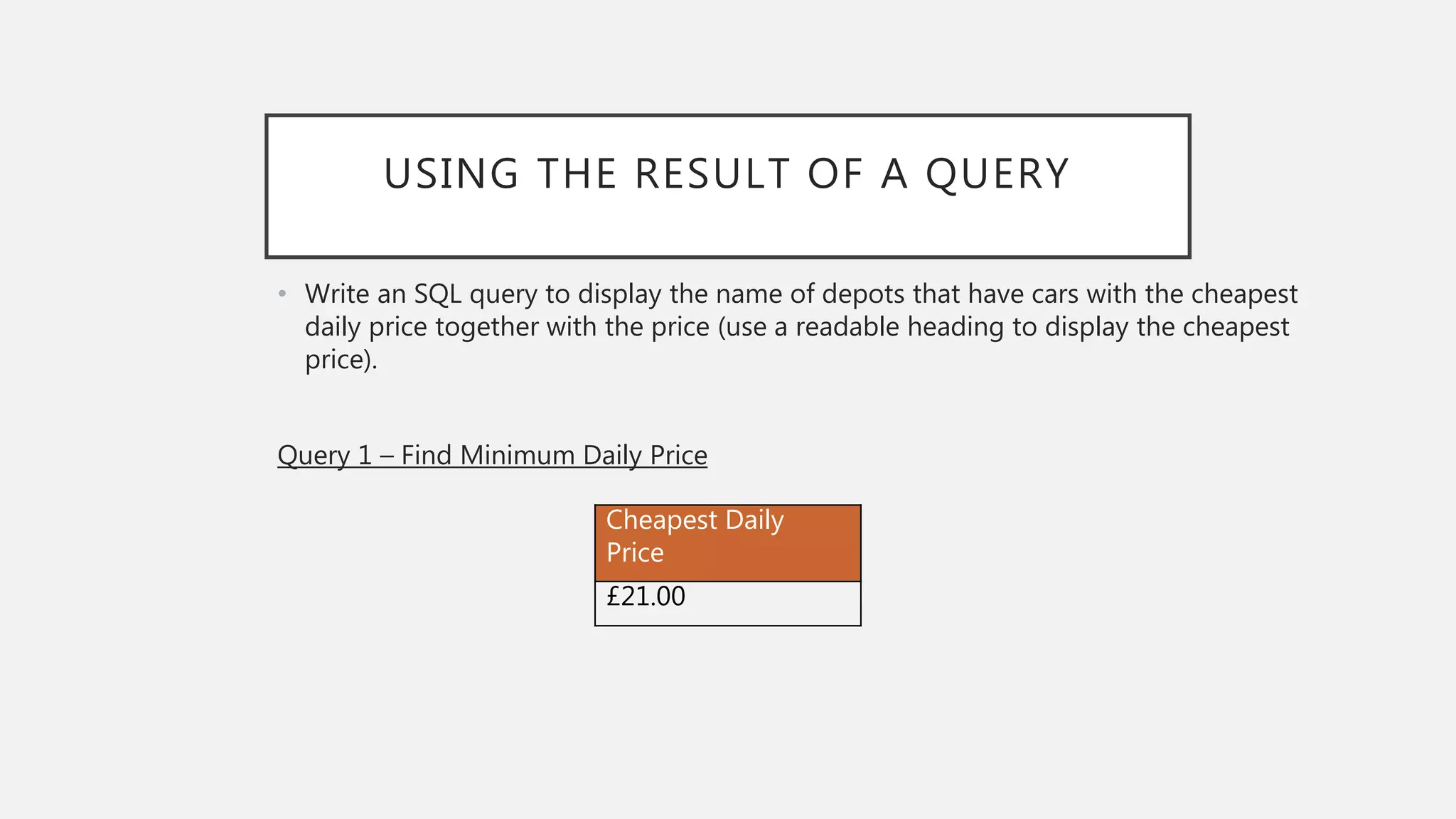 USING THE RESULT OF A QUERY
• Write an SQL query to display the name of depots that have cars with the cheapest
daily price together with the price (use a readable heading to display the cheapest
price).
Query 1 – Find Minimum Daily Price
Cheapest Daily
Price
£21.00
 