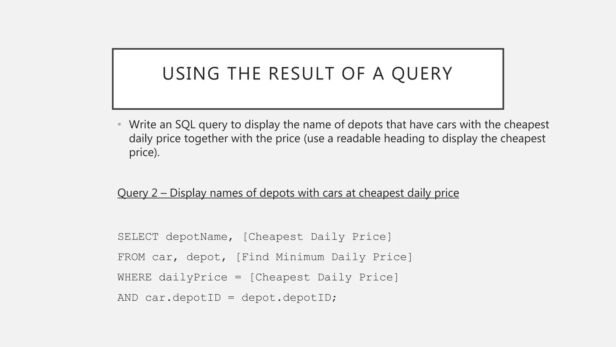 USING THE RESULT OF A QUERY
• Write an SQL query to display the name of depots that have cars with the cheapest
daily price together with the price (use a readable heading to display the cheapest
price).
Query 2 – Display names of depots with cars at cheapest daily price
SELECT depotName, [Cheapest Daily Price]
FROM car, depot, [Find Minimum Daily Price]
WHERE dailyPrice = [Cheapest Daily Price]
AND car.depotID = depot.depotID;
 