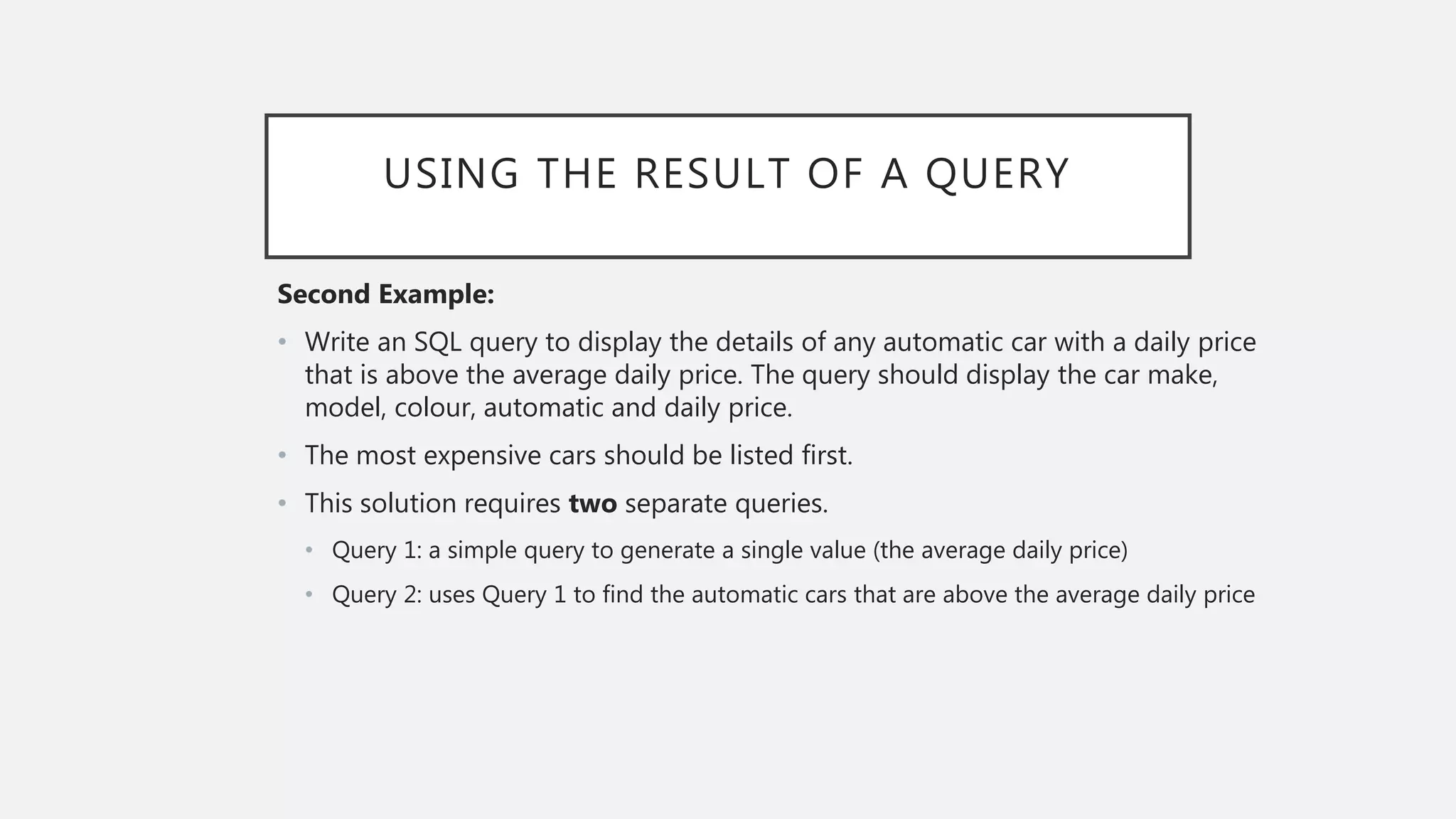 USING THE RESULT OF A QUERY
Second Example:
• Write an SQL query to display the details of any automatic car with a daily price
that is above the average daily price. The query should display the car make,
model, colour, automatic and daily price.
• The most expensive cars should be listed first.
• This solution requires two separate queries.
• Query 1: a simple query to generate a single value (the average daily price)
• Query 2: uses Query 1 to find the automatic cars that are above the average daily price
 