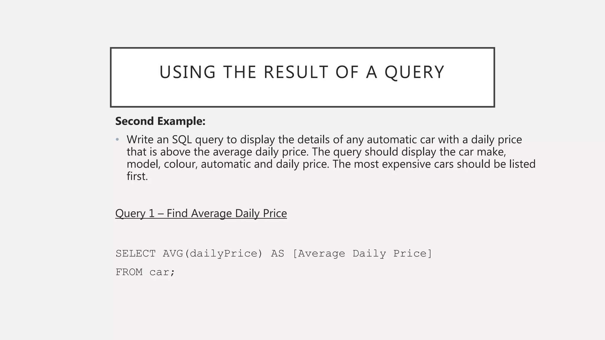 USING THE RESULT OF A QUERY
Second Example:
• Write an SQL query to display the details of any automatic car with a daily price
that is above the average daily price. The query should display the car make,
model, colour, automatic and daily price. The most expensive cars should be listed
first.
Query 1 – Find Average Daily Price
SELECT AVG(dailyPrice) AS [Average Daily Price]
FROM car;
 