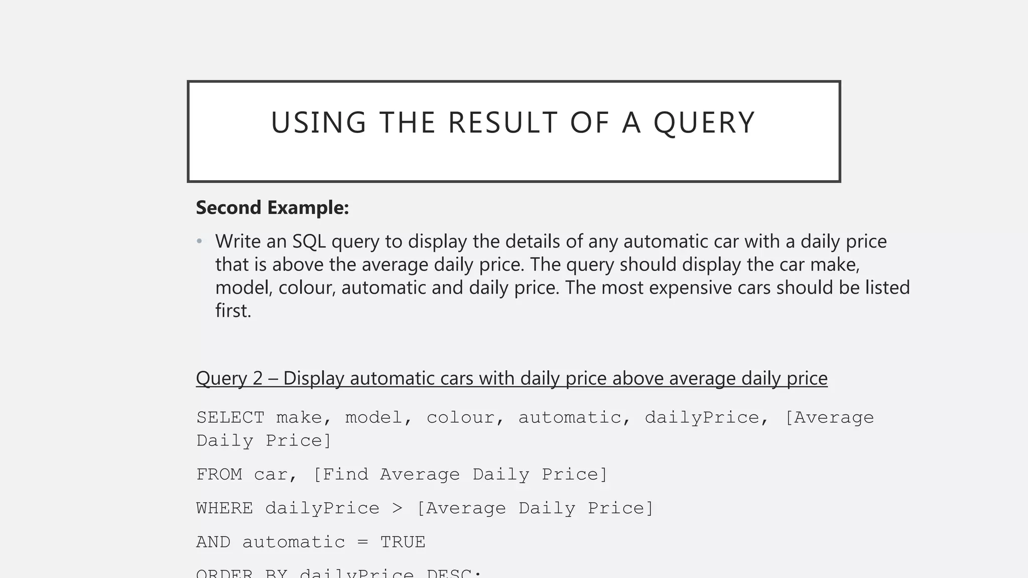 USING THE RESULT OF A QUERY
Second Example:
• Write an SQL query to display the details of any automatic car with a daily price
that is above the average daily price. The query should display the car make,
model, colour, automatic and daily price. The most expensive cars should be listed
first.
Query 2 – Display automatic cars with daily price above average daily price
SELECT make, model, colour, automatic, dailyPrice, [Average
Daily Price]
FROM car, [Find Average Daily Price]
WHERE dailyPrice > [Average Daily Price]
AND automatic = TRUE
 