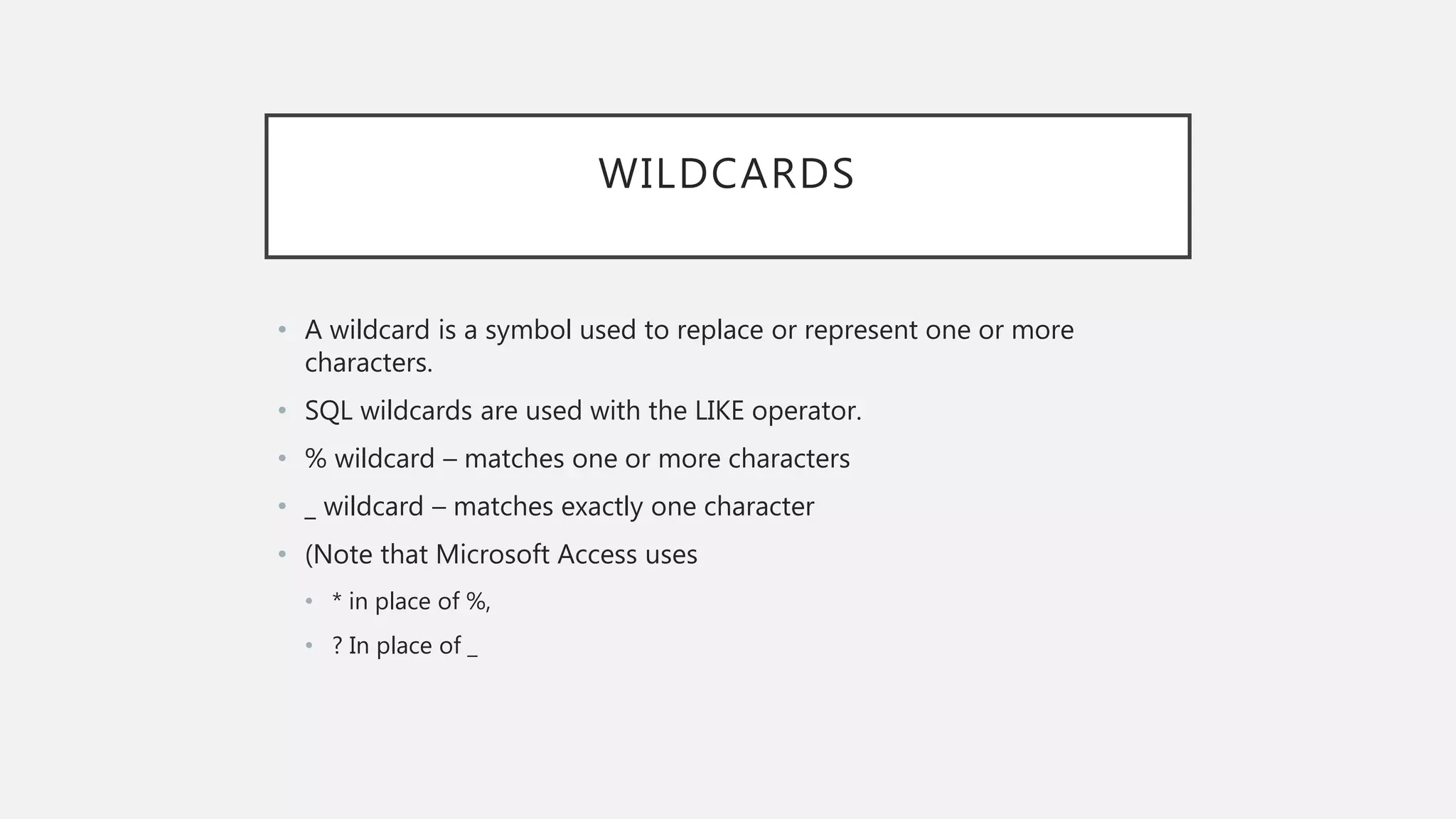 WILDCARDS
• A wildcard is a symbol used to replace or represent one or more
characters.
• SQL wildcards are used with the LIKE operator.
• % wildcard – matches one or more characters
• _ wildcard – matches exactly one character
• (Note that Microsoft Access uses
• * in place of %,
• ? In place of _
 