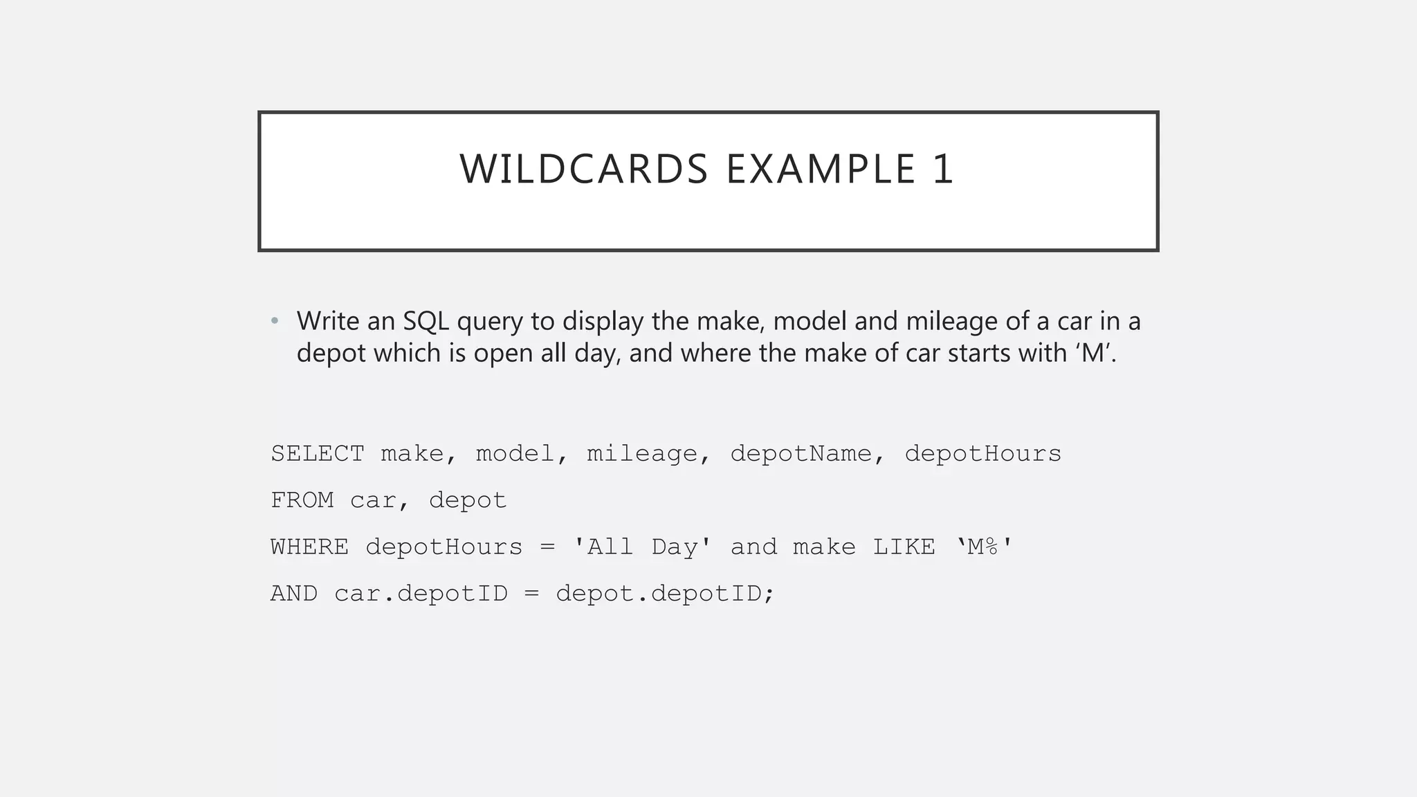 WILDCARDS EXAMPLE 1
• Write an SQL query to display the make, model and mileage of a car in a
depot which is open all day, and where the make of car starts with ‘M’.
SELECT make, model, mileage, depotName, depotHours
FROM car, depot
WHERE depotHours = 'All Day' and make LIKE ‘M%'
AND car.depotID = depot.depotID;
 