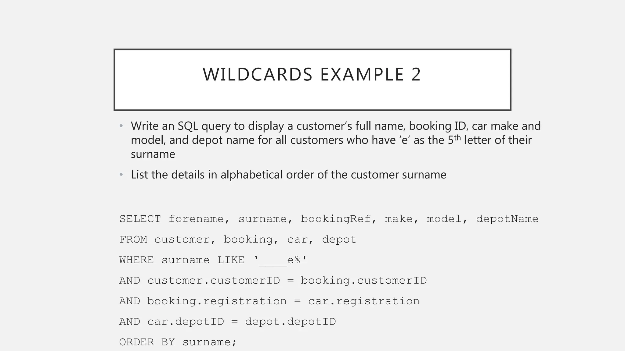 WILDCARDS EXAMPLE 2
• Write an SQL query to display a customer’s full name, booking ID, car make and
model, and depot name for all customers who have ‘e’ as the 5th letter of their
surname
• List the details in alphabetical order of the customer surname
SELECT forename, surname, bookingRef, make, model, depotName
FROM customer, booking, car, depot
WHERE surname LIKE ‘____e%'
AND customer.customerID = booking.customerID
AND booking.registration = car.registration
AND car.depotID = depot.depotID
ORDER BY surname;
 