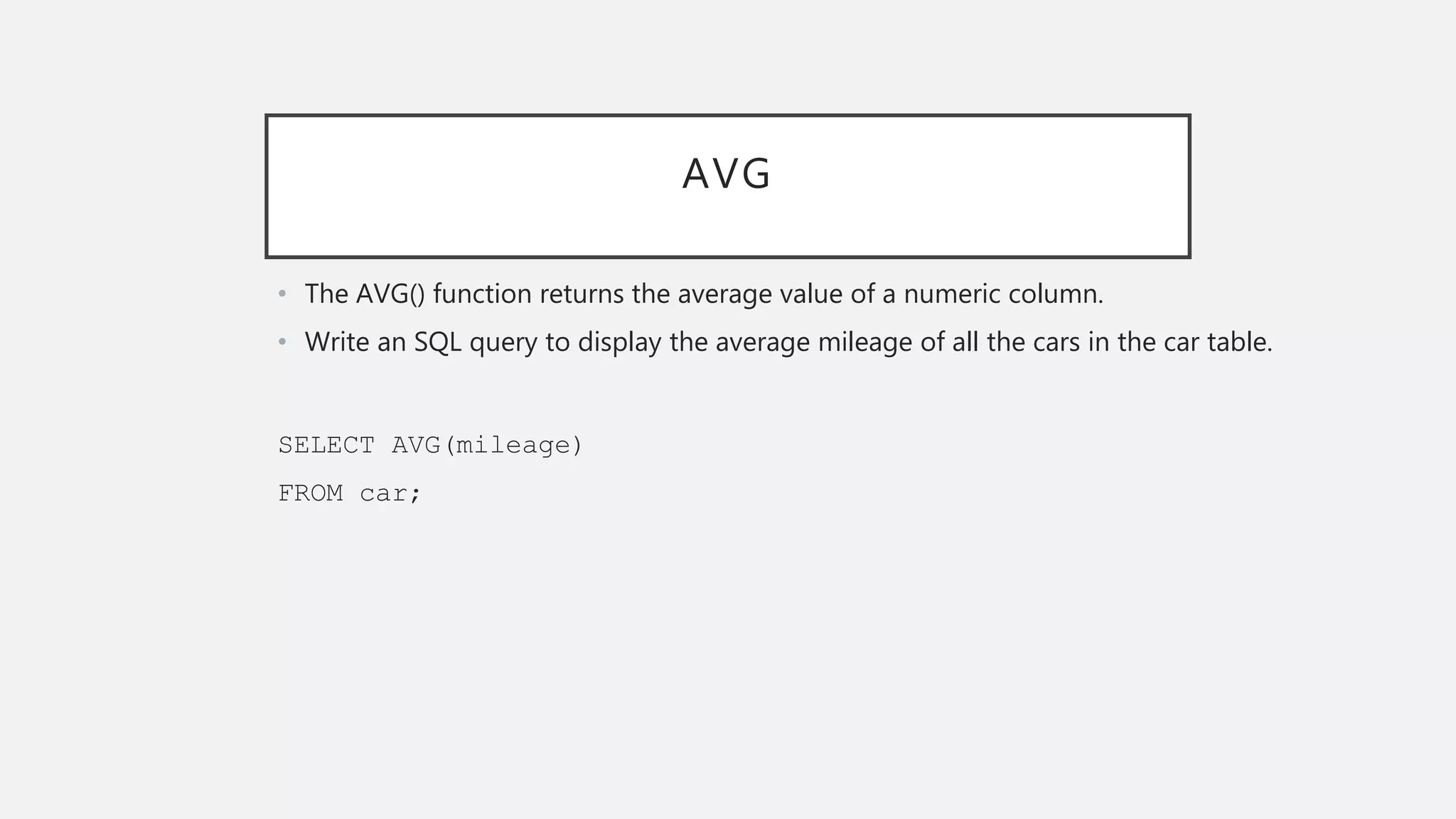 AVG
• The AVG() function returns the average value of a numeric column.
• Write an SQL query to display the average mileage of all the cars in the car table.
SELECT AVG(mileage)
FROM car;
 