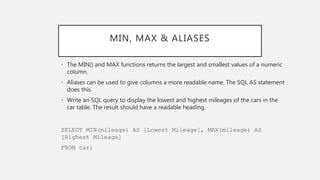 MIN, MAX & ALIASES
• The MIN() and MAX functions returns the largest and smallest values of a numeric
column.
• Aliases can be used to give columns a more readable name. The SQL AS statement
does this.
• Write an SQL query to display the lowest and highest mileages of the cars in the
car table. The result should have a readable heading.
SELECT MIN(mileage) AS [Lowest Mileage], MAX(mileage) AS
[Highest Mileage]
FROM car;
 