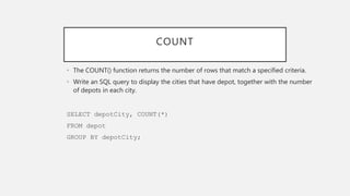 COUNT
• The COUNT() function returns the number of rows that match a specified criteria.
• Write an SQL query to display the cities that have depot, together with the number
of depots in each city.
SELECT depotCity, COUNT(*)
FROM depot
GROUP BY depotCity;
 