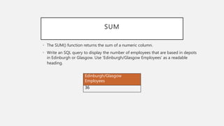 SUM
• The SUM() function returns the sum of a numeric column.
• Write an SQL query to display the number of employees that are based in depots
in Edinburgh or Glasgow. Use ‘Edinburgh/Glasgow Employees’ as a readable
heading.
Edinburgh/Glasgow
Employees
36
 
