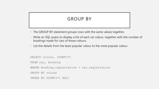 GROUP BY
• The GROUP BY statement groups rows with the same values together.
• Write an SQL query to display a list of each car colour, together with the number of
bookings made for cars of those colours.
• List the details from the least popular colour to the most popular colour.
SELECT colour, COUNT(*)
FROM car, booking
WHERE booking.registration = car.registration
GROUP BY colour
ORDER BY COUNT(*) ASC;
 