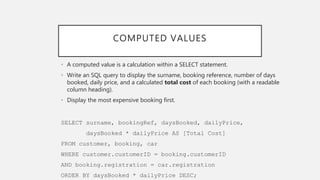 COMPUTED VALUES
• A computed value is a calculation within a SELECT statement.
• Write an SQL query to display the surname, booking reference, number of days
booked, daily price, and a calculated total cost of each booking (with a readable
column heading).
• Display the most expensive booking first.
SELECT surname, bookingRef, daysBooked, dailyPrice,
daysBooked * dailyPrice AS [Total Cost]
FROM customer, booking, car
WHERE customer.customerID = booking.customerID
AND booking.registration = car.registration
ORDER BY daysBooked * dailyPrice DESC;
 