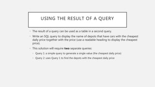 USING THE RESULT OF A QUERY
• The result of a query can be used as a table in a second query.
• Write an SQL query to display the name of depots that have cars with the cheapest
daily price together with the price (use a readable heading to display the cheapest
price).
• This solution will require two separate queries:
• Query 1: a simple query to generate a single value (the cheapest daily price)
• Query 2: uses Query 1 to find the depots with the cheapest daily price
 