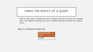 USING THE RESULT OF A QUERY
• Write an SQL query to display the name of depots that have cars with the cheapest
daily price together with the price (use a readable heading to display the cheapest
price).
Query 1 – Find Minimum Daily Price
Cheapest Daily
Price
£21.00
 